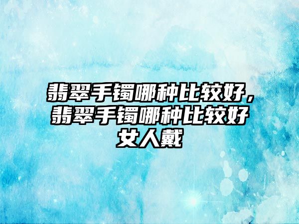 翡翠手鐲哪種比較好，翡翠手鐲哪種比較好女人戴