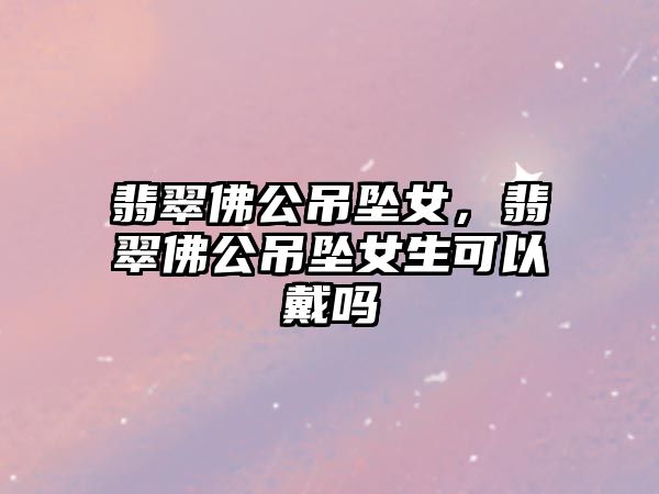 翡翠佛公吊墜女，翡翠佛公吊墜女生可以戴嗎