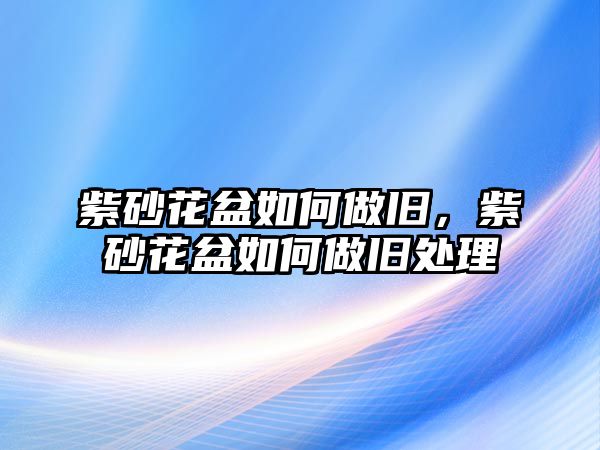 紫砂花盆如何做舊，紫砂花盆如何做舊處理