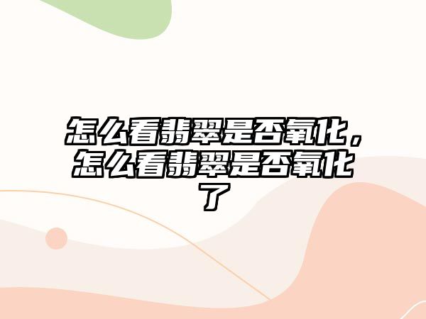 怎么看翡翠是否氧化，怎么看翡翠是否氧化了