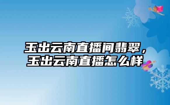 玉出云南直播間翡翠，玉出云南直播怎么樣