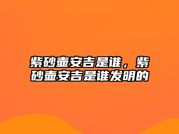 紫砂壺安吉是誰(shuí)，紫砂壺安吉是誰(shuí)發(fā)明的