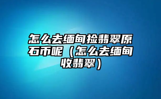 怎么去緬甸撿翡翠原石幣呢（怎么去緬甸收翡翠）