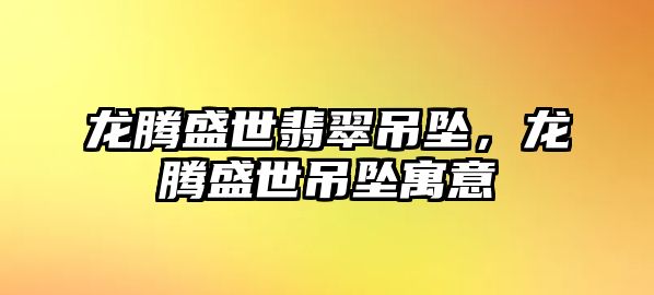 龍騰盛世翡翠吊墜，龍騰盛世吊墜寓意