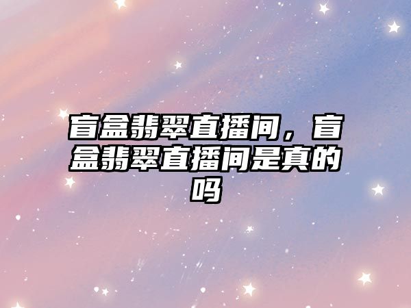 盲盒翡翠直播間，盲盒翡翠直播間是真的嗎