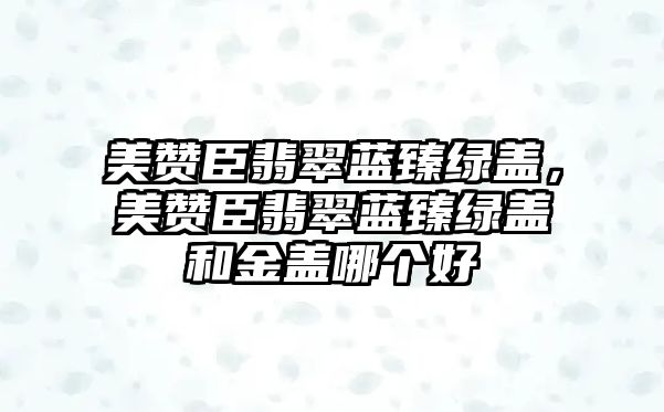 美贊臣翡翠藍臻綠蓋，美贊臣翡翠藍臻綠蓋和金蓋哪個好