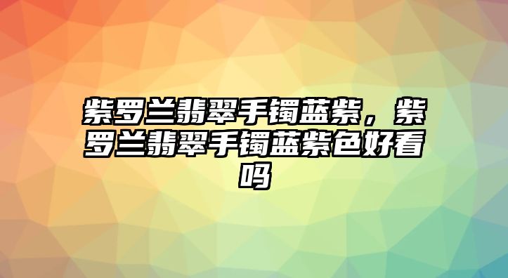 紫羅蘭翡翠手鐲藍紫，紫羅蘭翡翠手鐲藍紫色好看嗎